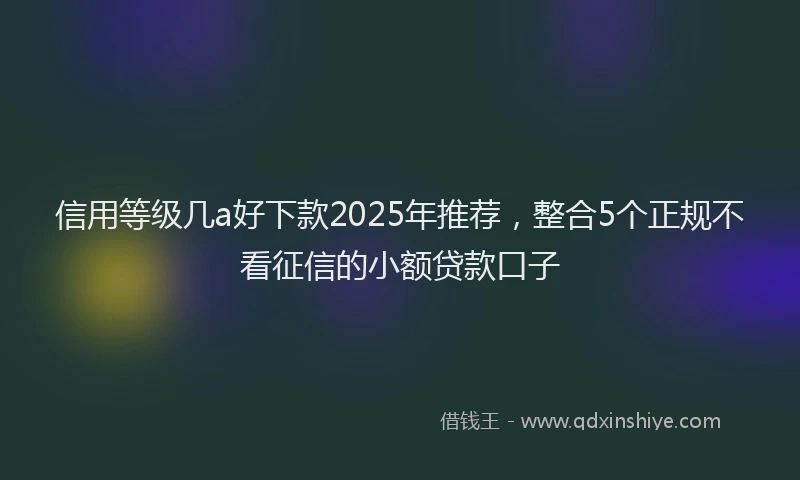 信用等级几a好下款2025年推荐，整合5个正规不看征信的小额贷款口子
