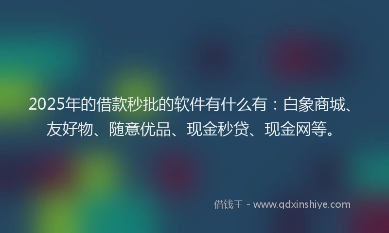 2025年的借款秒批的软件有什么有：白象商城、友好物、随意优品、现金秒贷、现金网等。
