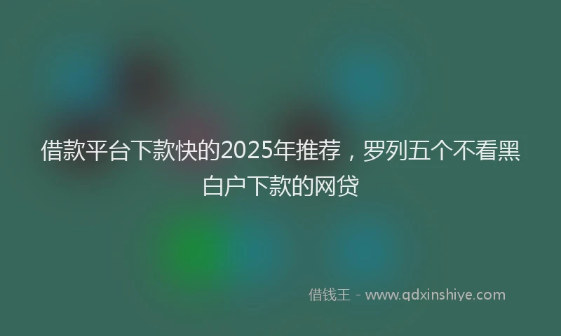借款平台下款快的2025年推荐，罗列五个不看黑白户下款的网贷