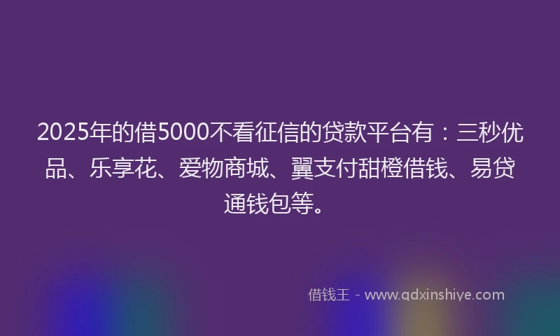 2025年的借5000不看征信的贷款平台有：三秒优品、乐享花、爱物商城、翼支付甜橙借钱、易贷通钱包等。