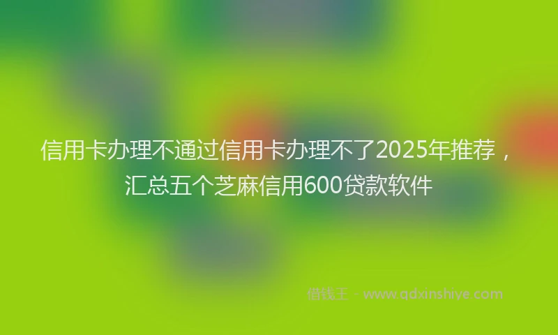 信用卡办理不通过信用卡办理不了2025年推荐，汇总五个芝麻信用600贷款软件