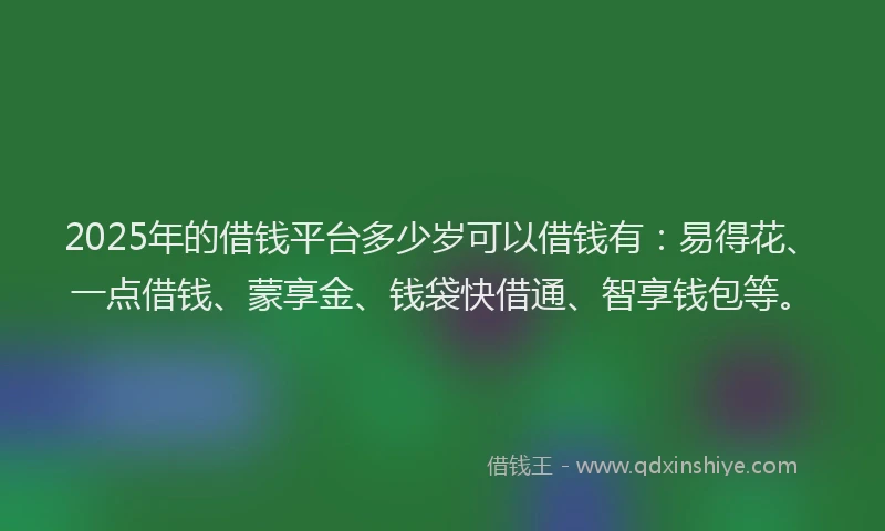 2025年的借钱平台多少岁可以借钱有：易得花、一点借钱、蒙享金、钱袋快借通、智享钱包等。