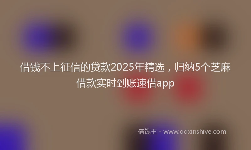 借钱不上征信的贷款2025年精选，归纳5个芝麻借款实时到账速借app