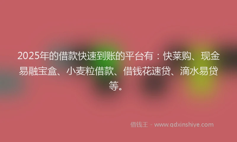 2025年的借款快速到账的平台有：快莱购、现金易融宝盒、小麦粒借款、借钱花速贷、滴水易贷等。