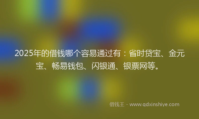2025年的借钱哪个容易通过有：省时贷宝、金元宝、畅易钱包、闪银通、银票网等。