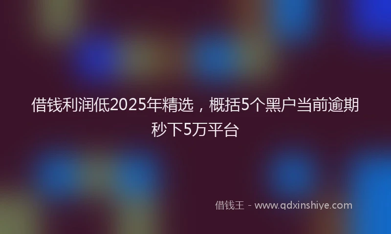 借钱利润低2025年精选，概括5个黑户当前逾期秒下5万平台