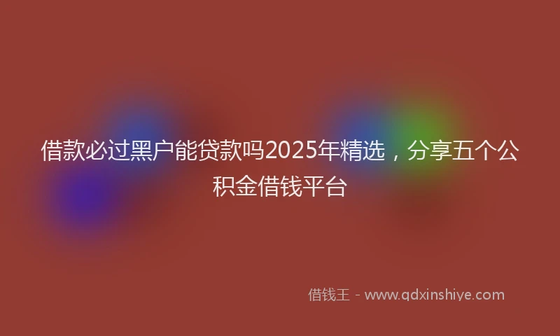 借款必过黑户能贷款吗2025年精选，分享五个公积金借钱平台