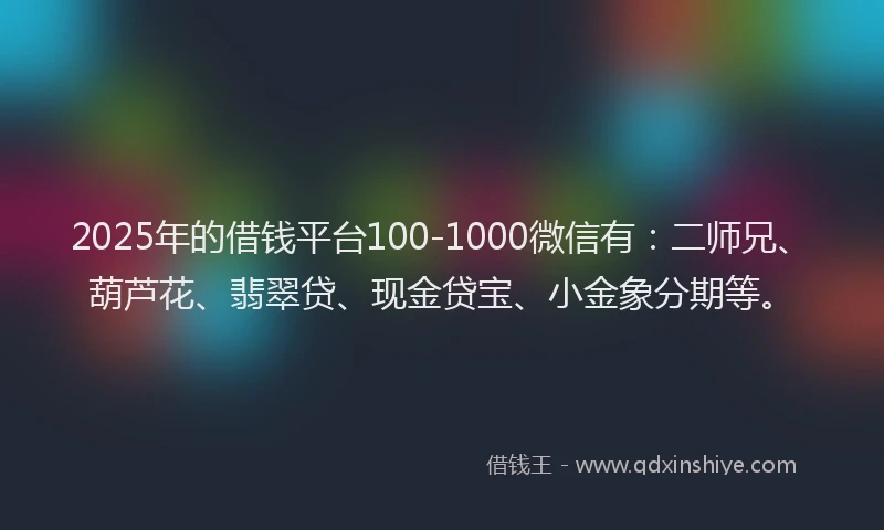 2025年的借钱平台100-1000微信有：二师兄、葫芦花、翡翠贷、现金贷宝、小金象分期等。