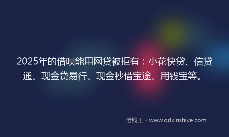 2025年的借呗能用网贷被拒有：小花快贷、信贷通、现金贷易行、现金秒借宝途、用钱宝等。