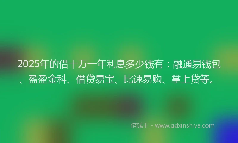 2025年的借十万一年利息多少钱有：融通易钱包、盈盈金科、借贷易宝、比速易购、掌上贷等。