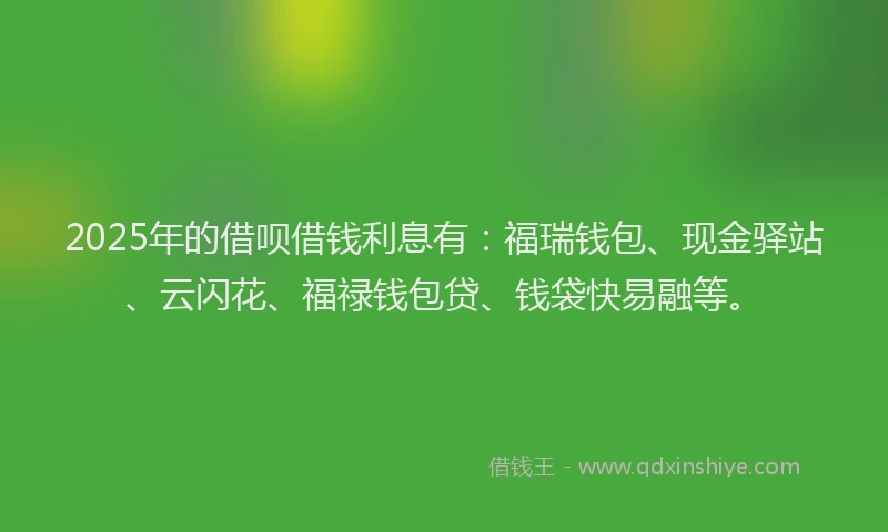 2025年的借呗借钱利息有：福瑞钱包、现金驿站、云闪花、福禄钱包贷、钱袋快易融等。