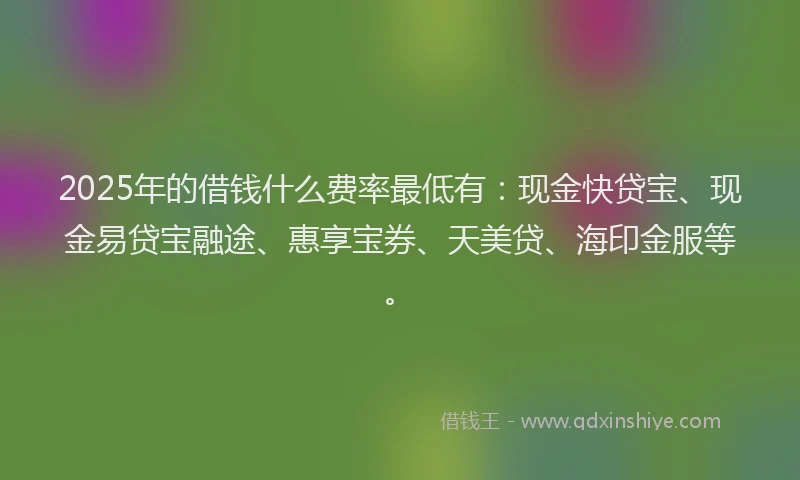 2025年的借钱什么费率最低有：现金快贷宝、现金易贷宝融途、惠享宝券、天美贷、海印金服等。