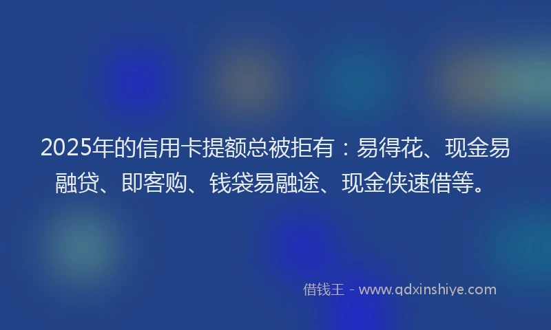 2025年的信用卡提额总被拒有：易得花、现金易融贷、即客购、钱袋易融途、现金侠速借等。