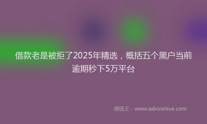 借款老是被拒了2025年精选，概括五个黑户当前逾期秒下5万平台