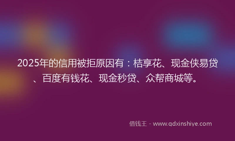 2025年的信用被拒原因有：桔享花、现金侠易贷、百度有钱花、现金秒贷、众帮商城等。