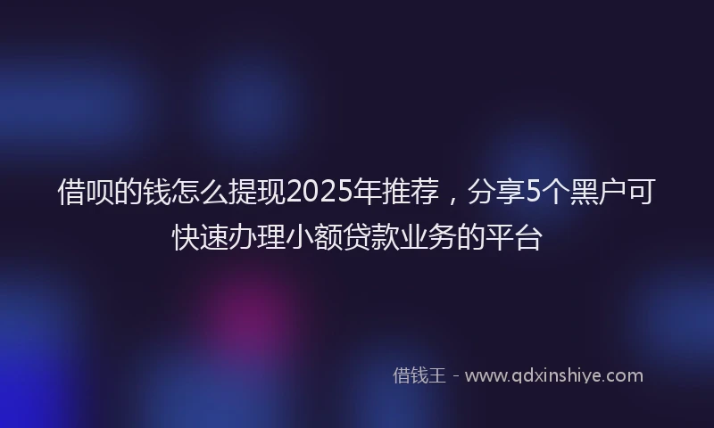 借呗的钱怎么提现2025年推荐,分享5个黑户可快速办理小额贷款业务的平台