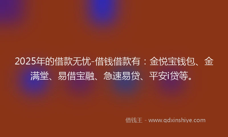 2025年的借款无忧-借钱借款有：金悦宝钱包、金满堂、易借宝融、急速易贷、平安i贷等。