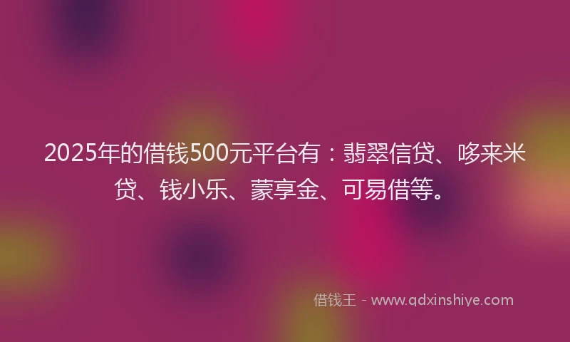 2025年的借钱500元平台有：翡翠信贷、哆来米贷、钱小乐、蒙享金、可易借等。