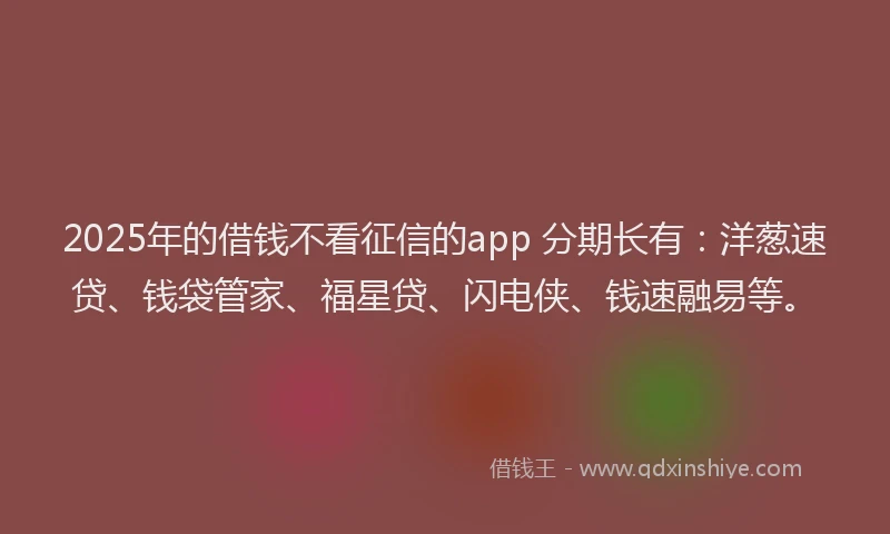 2025年的借钱不看征信的app 分期长有：洋葱速贷、钱袋管家、福星贷、闪电侠、钱速融易等。