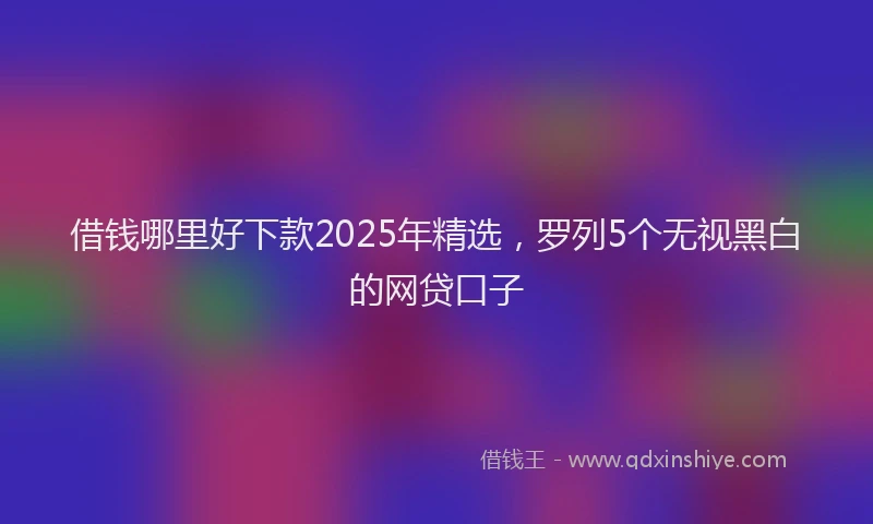 借钱哪里好下款2025年精选，罗列5个无视黑白的网贷口子