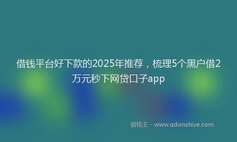 借钱平台好下款的2025年推荐，梳理5个黑户借2万元秒下网贷口子app