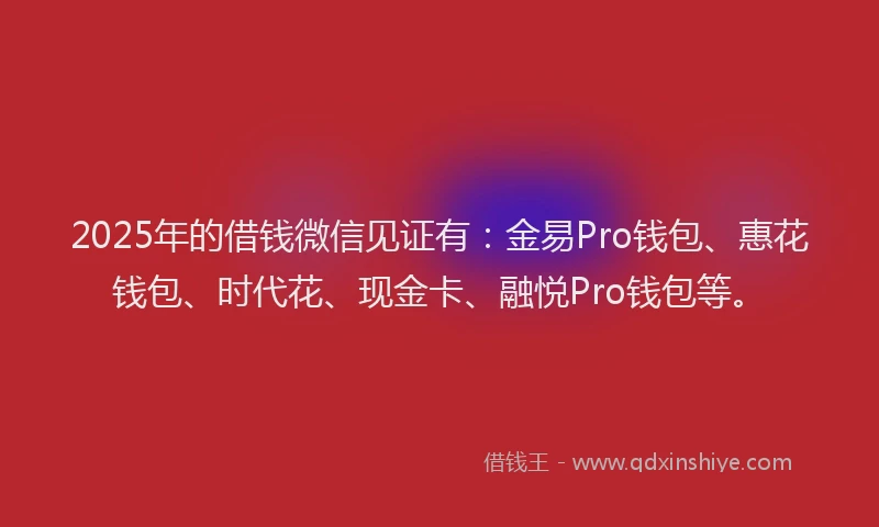 2025年的借钱微信见证有：金易Pro钱包、惠花钱包、时代花、现金卡、融悦Pro钱包等。