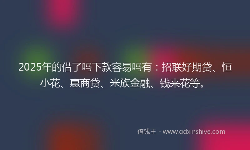 2025年的借了吗下款容易吗有：招联好期贷、恒小花、惠商贷、米族金融、钱来花等。