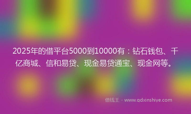 2025年的借平台5000到10000有：钻石钱包、千亿商城、信和易贷、现金易贷通宝、现金网等。