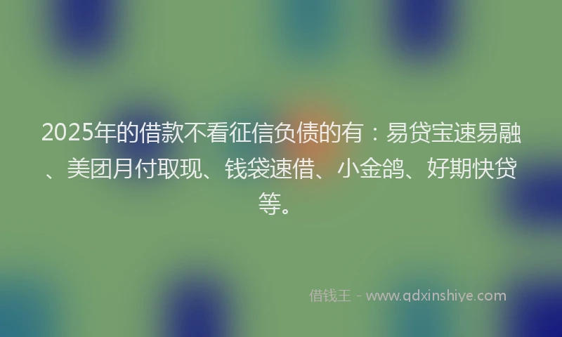 2025年的借款不看征信负债的有：易贷宝速易融、美团月付取现、钱袋速借、小金鸽、好期快贷等。