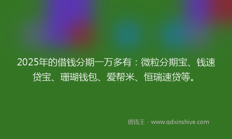 2025年的借钱分期一万多有：微粒分期宝、钱速贷宝、珊瑚钱包、爱帮米、恒瑞速贷等。