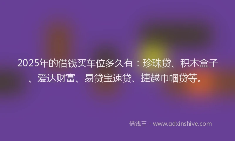 2025年的借钱买车位多久有：珍珠贷、积木盒子、爱达财富、易贷宝速贷、捷越巾帼贷等。