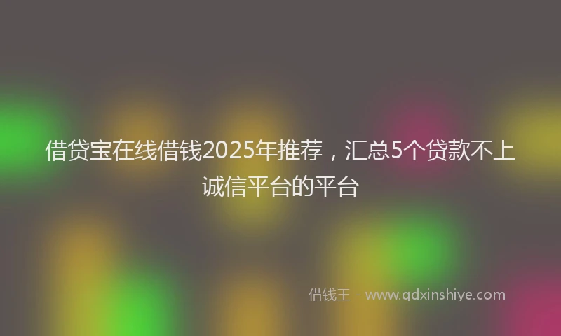 借贷宝在线借钱2025年推荐，汇总5个贷款不上诚信平台的平台
