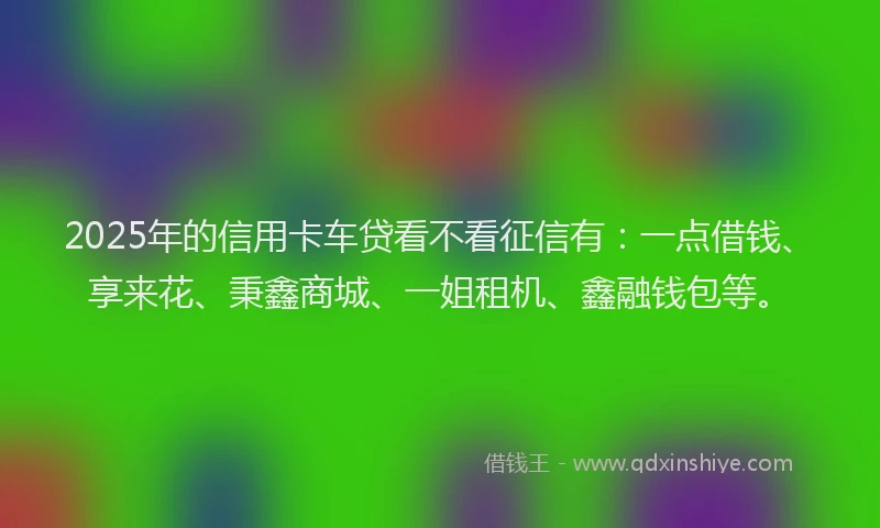 2025年的信用卡车贷看不看征信有：一点借钱、享来花、秉鑫商城、一姐租机、鑫融钱包等。