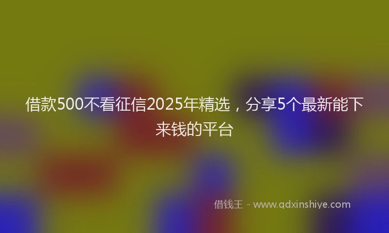 借款500不看征信2025年精选，分享5个最新能下来钱的平台