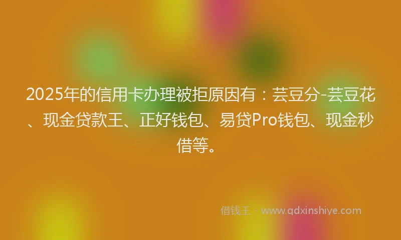 2025年的信用卡办理被拒原因有：芸豆分-芸豆花、现金贷款王、正好钱包、易贷Pro钱包、现金秒借等。