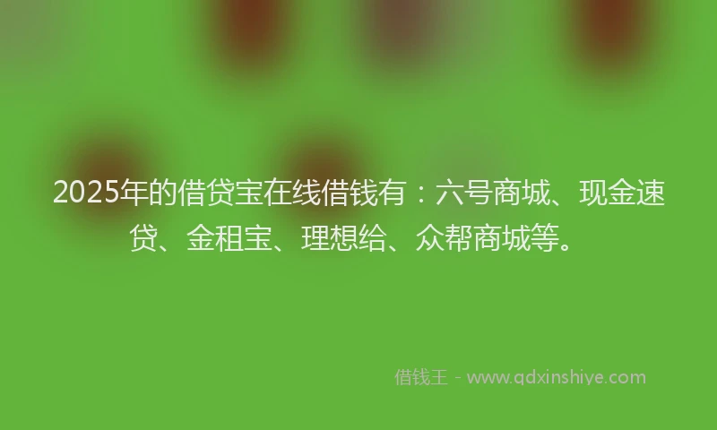 2025年的借贷宝在线借钱有：六号商城、现金速贷、金租宝、理想给、众帮商城等。