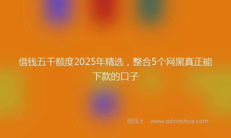 借钱五千额度2025年精选，整合5个网黑真正能下款的口子