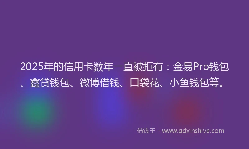 2025年的信用卡数年一直被拒有：金易Pro钱包、鑫贷钱包、微博借钱、口袋花、小鱼钱包等。