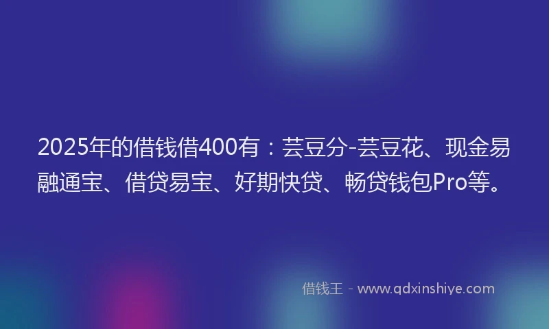 2025年的借钱借400有：芸豆分-芸豆花、现金易融通宝、借贷易宝、好期快贷、畅贷钱包Pro等。