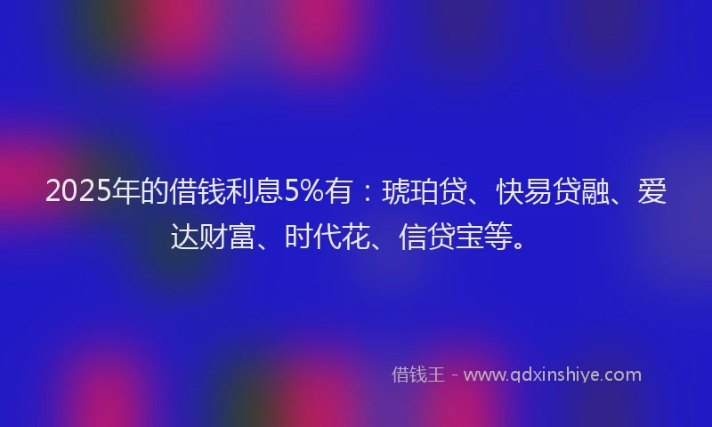 2025年的借钱利息5%有：琥珀贷、快易贷融、爱达财富、时代花、信贷宝等。