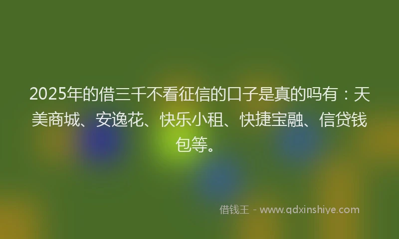 2025年的借三千不看征信的口子是真的吗有：天美商城、安逸花、快乐小租、快捷宝融、信贷钱包等。