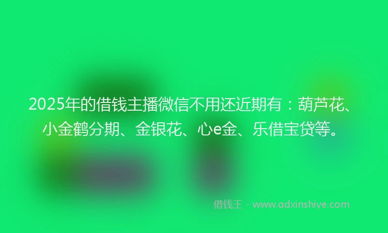 2025年的借钱主播微信不用还近期有：葫芦花、小金鹤分期、金银花、心e金、乐借宝贷等。