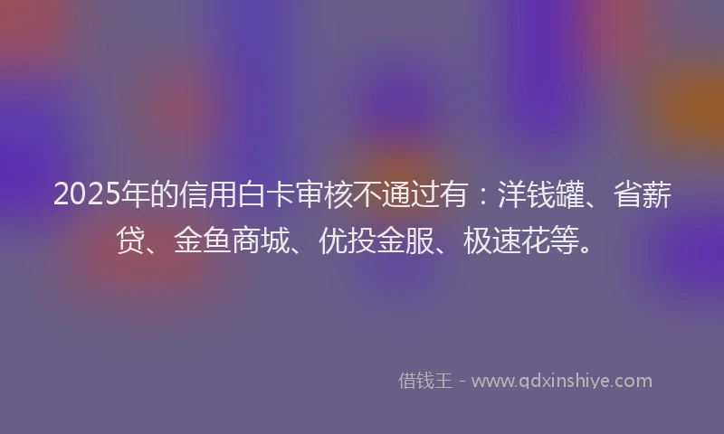 2025年的信用白卡审核不通过有：洋钱罐、省薪贷、金鱼商城、优投金服、极速花等。