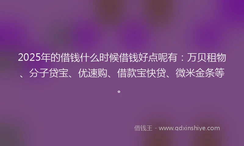 2025年的借钱什么时候借钱好点呢有：万贝租物、分子贷宝、优速购、借款宝快贷、微米金条等。