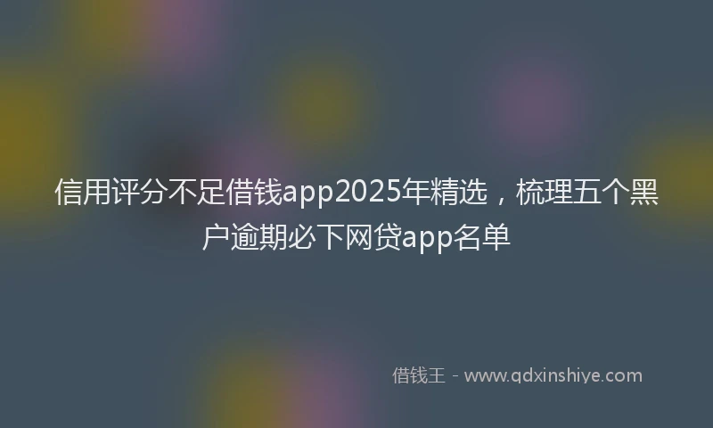 信用评分不足借钱app2025年精选，梳理五个黑户逾期必下网贷app名单