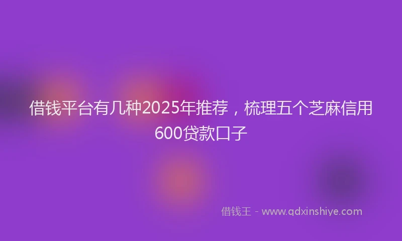 借钱平台有几种2025年推荐,梳理五个芝麻信用600贷款口子
