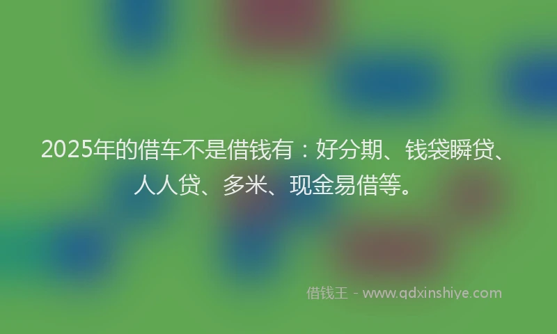2025年的借车不是借钱有：好分期、钱袋瞬贷、人人贷、多米、现金易借等。
