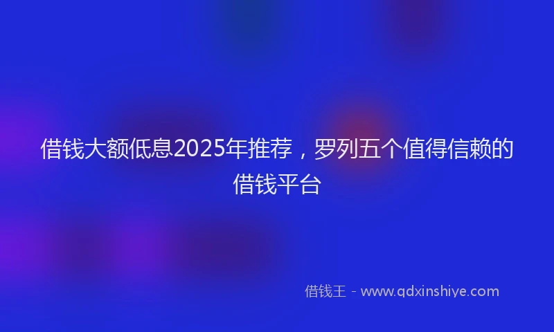 借钱大额低息2025年推荐，罗列五个值得信赖的借钱平台
