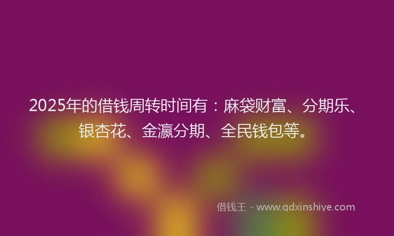 2025年的借钱周转时间有：麻袋财富、分期乐、银杏花、金瀛分期、全民钱包等。