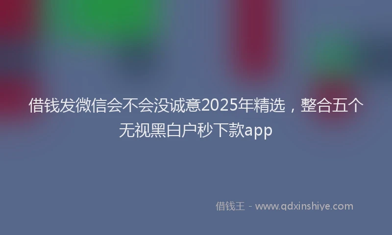 借钱发微信会不会没诚意2025年精选，整合五个无视黑白户秒下款app